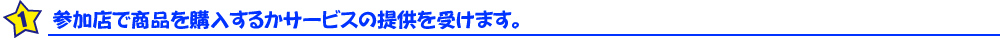 参加店で商品を購入するかサービスの提供を受けます。